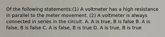 Of the following statements:(1) A voltmeter has a high resistance in parallel to the meter movement. (2) A voltmeter is always connected in series in the circuit. A. A is true, B is false B. A is false, B is false C. A is false, B is true D. A is true, B is true