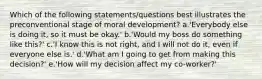 Which of the following statements/questions best illustrates the preconventional stage of moral development? a.'Everybody else is doing it, so it must be okay.' b.'Would my boss do something like this?' c.'I know this is not right, and I will not do it, even if everyone else is.' d.'What am I going to get from making this decision?' e.'How will my decision affect my co-worker?'