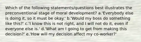 Which of the following statements/questions best illustrates the preconventional stage of moral development? a.'Everybody else is doing it, so it must be okay.' b.'Would my boss do something like this?' c.'I know this is not right, and I will not do it, even if everyone else is.' d.'What am I going to get from making this decision?' e.'How will my decision affect my co-worker?'