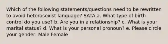 Which of the following statements/questions need to be rewritten to avoid heterosexist language? SATA a. What type of birth control do you use? b. Are you in a relationship? c. What is your marital status? d. What is your personal pronoun? e. Please circle your gender: Male Female