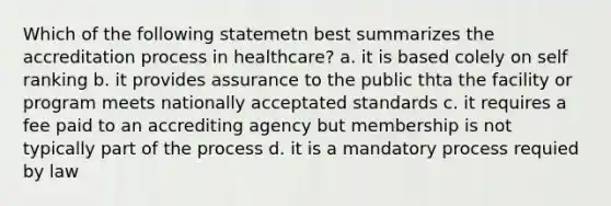 Which of the following statemetn best summarizes the accreditation process in healthcare? a. it is based colely on self ranking b. it provides assurance to the public thta the facility or program meets nationally acceptated standards c. it requires a fee paid to an accrediting agency but membership is not typically part of the process d. it is a mandatory process requied by law