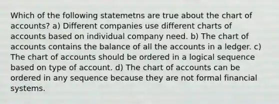 Which of the following statemetns are true about the chart of accounts? a) Different companies use different charts of accounts based on individual company need. b) The chart of accounts contains the balance of all the accounts in a ledger. c) The chart of accounts should be ordered in a logical sequence based on type of account. d) The chart of accounts can be ordered in any sequence because they are not formal financial systems.