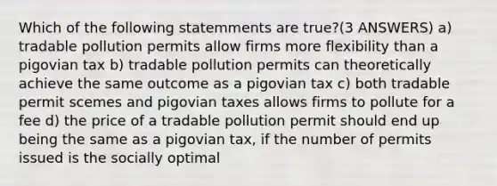 Which of the following statemments are true?(3 ANSWERS) a) tradable pollution permits allow firms more flexibility than a pigovian tax b) tradable pollution permits can theoretically achieve the same outcome as a pigovian tax c) both tradable permit scemes and pigovian taxes allows firms to pollute for a fee d) the price of a tradable pollution permit should end up being the same as a pigovian tax, if the number of permits issued is the socially optimal