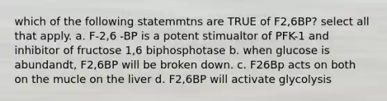 which of the following statemmtns are TRUE of F2,6BP? select all that apply. a. F-2,6 -BP is a potent stimualtor of PFK-1 and inhibitor of fructose 1,6 biphosphotase b. when glucose is abundandt, F2,6BP will be broken down. c. F26Bp acts on both on the mucle on the liver d. F2,6BP will activate glycolysis