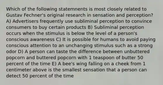 Which of the following statemnents is most closely related to Gustav Fechner's original research in sensation and perception? A) Advertisers frequently use subliminal perception to convince consumers to buy certain products B) Subliminal perception occurs when the stimulus is below the level of a person's conscious awareness C) It is possible for humans to avoid paying conscious attention to an unchanging stimulus such as a strong odor D) A person can taste the difference between unbuttered popcorn and buttered popcorn with 1 teaspoon of butter 50 percent of the time E) A bee's wing falling on a cheek from 1 centimeter above is the smallest sensation that a person can detect 50 percent of the time