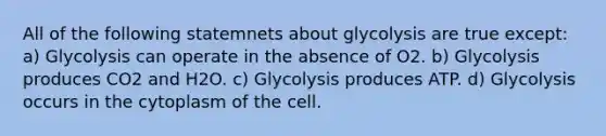 All of the following statemnets about glycolysis are true except: a) Glycolysis can operate in the absence of O2. b) Glycolysis produces CO2 and H2O. c) Glycolysis produces ATP. d) Glycolysis occurs in the cytoplasm of the cell.