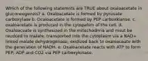 WHich of the following statemnts are TRUE about oxaloacetate in gluconeogeneis? a. Oxaloacetate is formed by pyruvate carboxylase b. Ocaloacetate is formed by PEP carboxkianse. c. oxaloacetate is produced in the cytopalsm of the cell. d. Oxaloaceate is synthesized in the mitochodnria and msut be reudced to malate, transported into the cytoplasm via a NAD+ linked malate dehydrogenase, oxidized back to oxaloaceate with the generation of NADH. e. Oxaloacetate reacts with ATP to form PEP, ADP and CO2 via PEP carboxykinase.