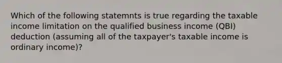 Which of the following statemnts is true regarding the taxable income limitation on the qualified business income (QBI) deduction (assuming all of the taxpayer's taxable income is ordinary income)?