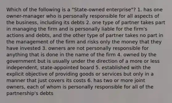 Which of the following is a "State-owned enterprise"? 1. has one owner-manager who is personally responsible for all aspects of the​ business, including its debts 2. one type of partner takes part in managing the firm and is personally liable for the​ firm's actions and​ debts, and the other type of partner takes no part in the management of the firm and risks only the money that they have invested 3. owners are not personally responsible for anything that is done in the name of the firm 4. owned by the government but is usually under the direction of a more or less​ independent, state-appointed board 5. established with the explicit objective of providing goods or services but only in a manner that just covers its costs 6. has two or more joint​ owners, each of whom is personally responsible for all of the​ partnership's debts