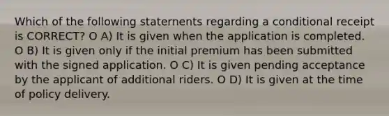 Which of the following staternents regarding a conditional receipt is CORRECT? O A) It is given when the application is completed. O B) It is given only if the initial premium has been submitted with the signed application. O C) It is given pending acceptance by the applicant of additional riders. O D) It is given at the time of policy delivery.