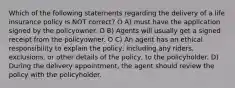 Which of the following staternents regarding the delivery of a life insurance policy is NOT correct? O A) must have the application signed by the policyowner. O B) Agents will usually get a signed receipt from the policyowner. O C) An agent has an ethical responsibility to explain the policy, including any riders, exclusions, or other details of the policy, to the policyholder. D) During the delivery appointment, the agent should review the policy with the policyholder.