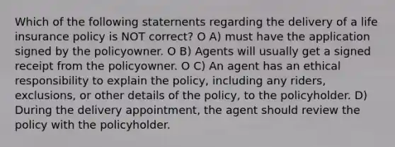 Which of the following staternents regarding the delivery of a life insurance policy is NOT correct? O A) must have the application signed by the policyowner. O B) Agents will usually get a signed receipt from the policyowner. O C) An agent has an ethical responsibility to explain the policy, including any riders, exclusions, or other details of the policy, to the policyholder. D) During the delivery appointment, the agent should review the policy with the policyholder.