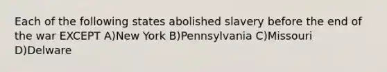 Each of the following states abolished slavery before the end of the war EXCEPT A)New York B)Pennsylvania C)Missouri D)Delware