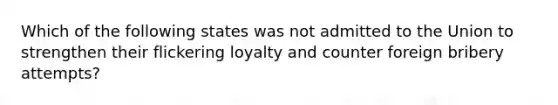 Which of the following states was not admitted to the Union to strengthen their flickering loyalty and counter foreign bribery attempts?