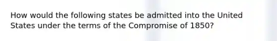 How would the following states be admitted into the United States under the terms of the Compromise of 1850?