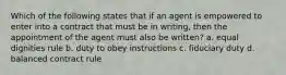 Which of the following states that if an agent is empowered to enter into a contract that must be in writing, then the appointment of the agent must also be written? a. equal dignities rule b. duty to obey instructions c. fiduciary duty d. balanced contract rule