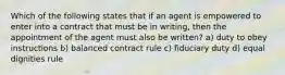 Which of the following states that if an agent is empowered to enter into a contract that must be in writing, then the appointment of the agent must also be written? a) duty to obey instructions b) balanced contract rule c) fiduciary duty d) equal dignities rule