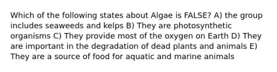 Which of the following states about Algae is FALSE? A) the group includes seaweeds and kelps B) They are photosynthetic organisms C) They provide most of the oxygen on Earth D) They are important in the degradation of dead plants and animals E) They are a source of food for aquatic and marine animals