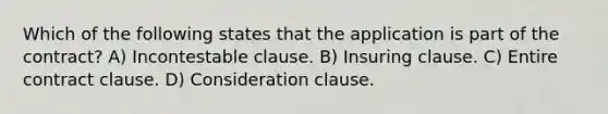 Which of the following states that the application is part of the contract? A) Incontestable clause. B) Insuring clause. C) Entire contract clause. D) Consideration clause.