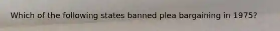 Which of the following states banned plea bargaining in 1975?