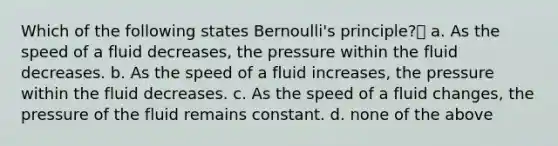 Which of the following states Bernoulli's principle? a. As the speed of a fluid decreases, the pressure within the fluid decreases. b. As the speed of a fluid increases, the pressure within the fluid decreases. c. As the speed of a fluid changes, the pressure of the fluid remains constant. d. none of the above