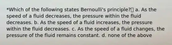 *Which of the following states Bernoulli's principle? a. As the speed of a fluid decreases, the pressure within the fluid decreases. b. As the speed of a fluid increases, the pressure within the fluid decreases. c. As the speed of a fluid changes, the pressure of the fluid remains constant. d. none of the above