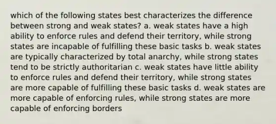 which of the following states best characterizes the difference between strong and weak states? a. weak states have a high ability to enforce rules and defend their territory, while strong states are incapable of fulfilling these basic tasks b. weak states are typically characterized by total anarchy, while strong states tend to be strictly authoritarian c. weak states have little ability to enforce rules and defend their territory, while strong states are more capable of fulfilling these basic tasks d. weak states are more capable of enforcing rules, while strong states are more capable of enforcing borders