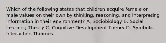 Which of the following states that children acquire female or male values on their own by thinking, reasoning, and interpreting information in their environment? A. Sociobiology B. Social Learning Theory C. Cognitive Development Theory D. Symbolic Interaction Theories