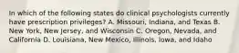 In which of the following states do clinical psychologists currently have prescription privileges? A. Missouri, Indiana, and Texas B. New York, New Jersey, and Wisconsin C. Oregon, Nevada, and California D. Louisiana, New Mexico, Illinois, Iowa, and Idaho