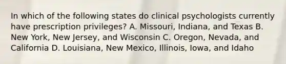 In which of the following states do clinical psychologists currently have prescription privileges? A. Missouri, Indiana, and Texas B. New York, New Jersey, and Wisconsin C. Oregon, Nevada, and California D. Louisiana, New Mexico, Illinois, Iowa, and Idaho