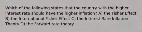 Which of the following states that the country with the higher interest rate should have the higher inflation? A) the Fisher Effect B) the International Fisher Effect C) the Interest Rate Inflation Theory D) the Forward rate theory