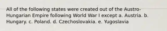 All of the following states were created out of the Austro-Hungarian Empire following World War I except a. Austria. b. Hungary. c. Poland. d. Czechoslovakia. e. Yugoslavia