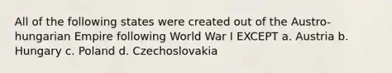 All of the following states were created out of the Austro-hungarian Empire following World War I EXCEPT a. Austria b. Hungary c. Poland d. Czechoslovakia