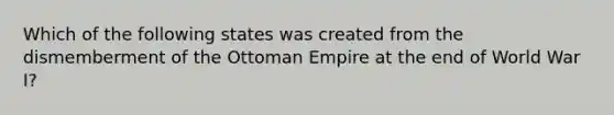 Which of the following states was created from the dismemberment of the Ottoman Empire at the end of World War I?