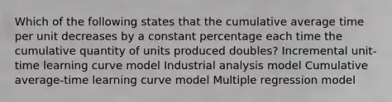 Which of the following states that the cumulative average time per unit decreases by a constant percentage each time the cumulative quantity of units produced doubles? Incremental unit-time learning curve model Industrial analysis model Cumulative average-time learning curve model Multiple regression model