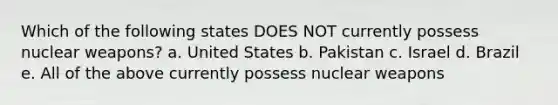 Which of the following states DOES NOT currently possess nuclear weapons? a. United States b. Pakistan c. Israel d. Brazil e. All of the above currently possess nuclear weapons