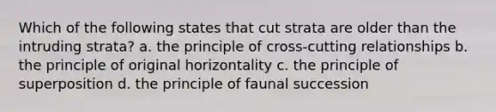 Which of the following states that cut strata are older than the intruding strata? a. the principle of cross-cutting relationships b. the principle of original horizontality c. the principle of superposition d. the principle of faunal succession