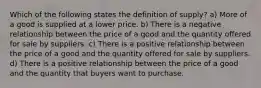 Which of the following states the definition of supply? a) More of a good is supplied at a lower price. b) There is a negative relationship between the price of a good and the quantity offered for sale by suppliers. c) There is a positive relationship between the price of a good and the quantity offered for sale by suppliers. d) There is a positive relationship between the price of a good and the quantity that buyers want to purchase.