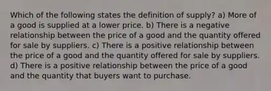 Which of the following states the definition of supply? a) More of a good is supplied at a lower price. b) There is a negative relationship between the price of a good and the quantity offered for sale by suppliers. c) There is a positive relationship between the price of a good and the quantity offered for sale by suppliers. d) There is a positive relationship between the price of a good and the quantity that buyers want to purchase.