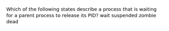 Which of the following states describe a process that is waiting for a parent process to release its PID? wait suspended zombie dead