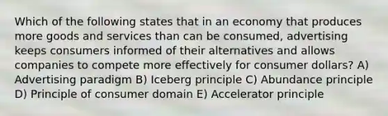 Which of the following states that in an economy that produces more goods and services than can be consumed, advertising keeps consumers informed of their alternatives and allows companies to compete more effectively for consumer dollars? A) Advertising paradigm B) Iceberg principle C) Abundance principle D) Principle of consumer domain E) Accelerator principle