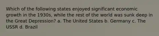 Which of the following states enjoyed significant <a href='https://www.questionai.com/knowledge/koAwaBHejo-economic-growth' class='anchor-knowledge'>economic growth</a> in the 1930s, while the rest of the world was sunk deep in the <a href='https://www.questionai.com/knowledge/k5xSuWRAxy-great-depression' class='anchor-knowledge'>great depression</a>? a. The United States b. Germany c. The USSR d. Brazil