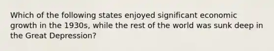 Which of the following states enjoyed significant economic growth in the 1930s, while the rest of the world was sunk deep in the Great Depression?