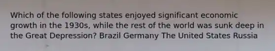 Which of the following states enjoyed significant economic growth in the 1930s, while the rest of the world was sunk deep in the Great Depression? Brazil Germany The United States Russia