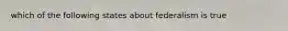 which of the following states about federalism is true