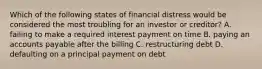 Which of the following states of financial distress would be considered the most troubling for an investor or creditor? A. failing to make a required interest payment on time B. paying an accounts payable after the billing C. restructuring debt D. defaulting on a principal payment on debt