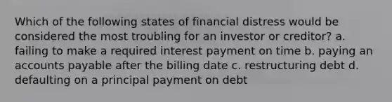 Which of the following states of financial distress would be considered the most troubling for an investor or creditor? a. failing to make a required interest payment on time b. paying an accounts payable after the billing date c. restructuring debt d. defaulting on a principal payment on debt