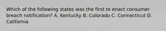 Which of the following states was the first to enact consumer breach notification? A. Kentucky B. Colorado C. Connecticut D. California