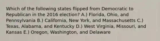 Which of the following states flipped from Democratic to Republican in the 2016 election? A.) Florida, Ohio, and Pennsylvania B.) California, New York, and Massachusetts C.) Texas, Alabama, and Kentucky D.) West Virginia, Missouri, and Kansas E.) Oregon, Washington, and Delaware