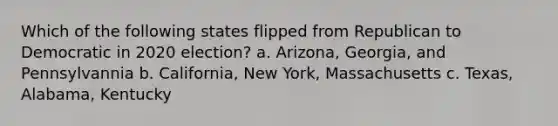 Which of the following states flipped from Republican to Democratic in 2020 election? a. Arizona, Georgia, and Pennsylvannia b. California, New York, Massachusetts c. Texas, Alabama, Kentucky